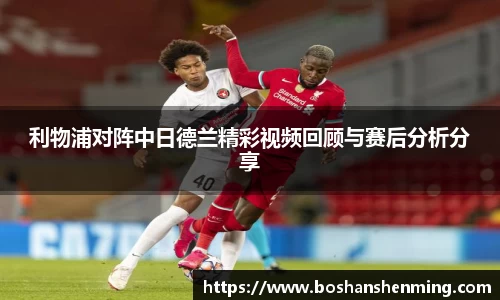 利物浦对阵中日德兰精彩视频回顾与赛后分析分享